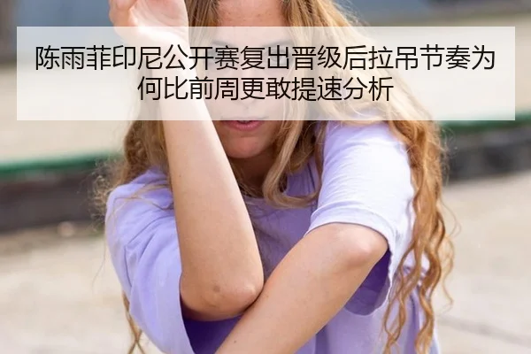 陈雨菲印尼公开赛复出晋级后拉吊节奏为何比前周更敢提速分析