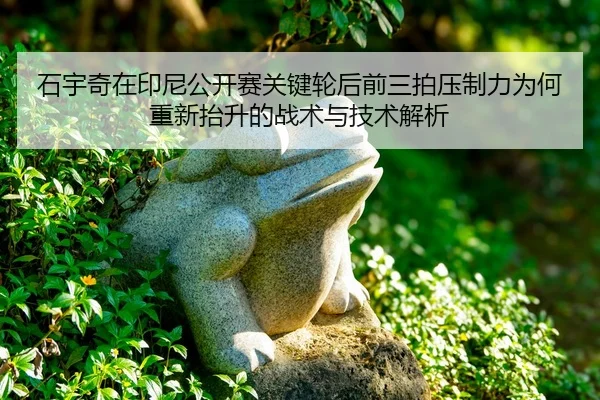 石宇奇在印尼公开赛关键轮后前三拍压制力为何重新抬升的战术与技术解析